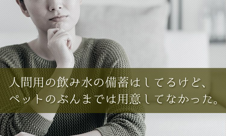人間用の飲み水は備蓄してるけど、ペットのぶんまでは用意してなかった。