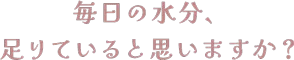 毎日の水分、 足りていると思いますか？